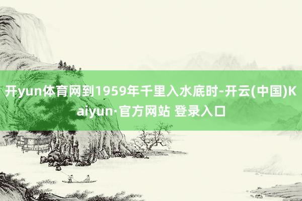 开yun体育网到1959年千里入水底时-开云(中国)Kaiyun·官方网站 登录入口