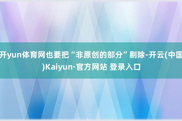 开yun体育网也要把“非原创的部分”剔除-开云(中国)Kaiyun·官方网站 登录入口