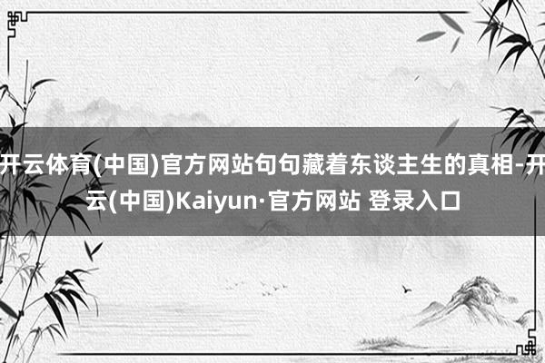 开云体育(中国)官方网站句句藏着东谈主生的真相-开云(中国)Kaiyun·官方网站 登录入口