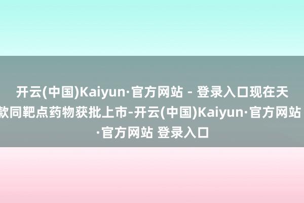 开云(中国)Kaiyun·官方网站 - 登录入口现在天下已有1款同靶点药物获批上市-开云(中国)Kaiyun·官方网站 登录入口