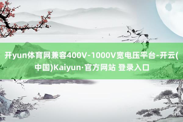 开yun体育网兼容400V-1000V宽电压平台-开云(中国)Kaiyun·官方网站 登录入口