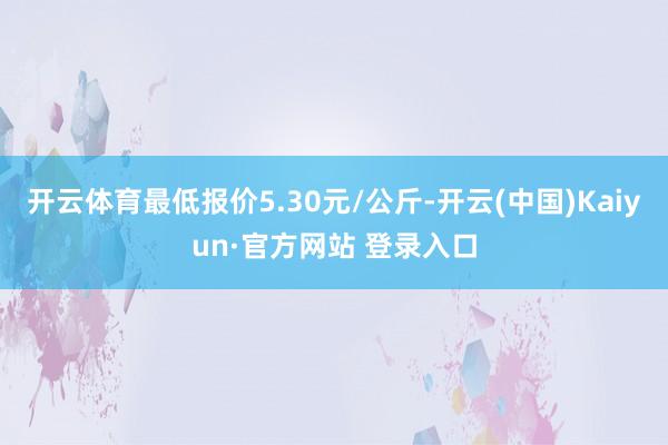 开云体育最低报价5.30元/公斤-开云(中国)Kaiyun·官方网站 登录入口