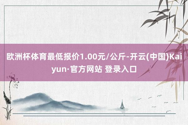 欧洲杯体育最低报价1.00元/公斤-开云(中国)Kaiyun·官方网站 登录入口
