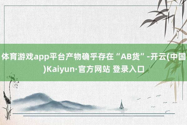 体育游戏app平台产物确乎存在“AB货”-开云(中国)Kaiyun·官方网站 登录入口