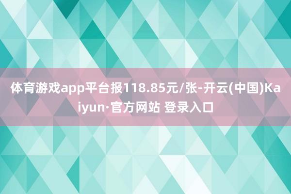 体育游戏app平台报118.85元/张-开云(中国)Kaiyun·官方网站 登录入口