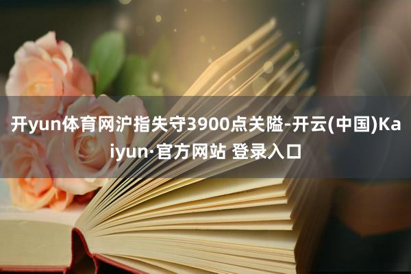 开yun体育网沪指失守3900点关隘-开云(中国)Kaiyun·官方网站 登录入口
