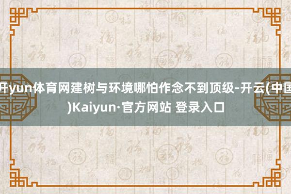 开yun体育网建树与环境哪怕作念不到顶级-开云(中国)Kaiyun·官方网站 登录入口