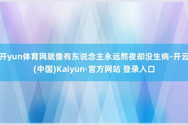 开yun体育网就像有东说念主永远熬夜却没生病-开云(中国)Kaiyun·官方网站 登录入口