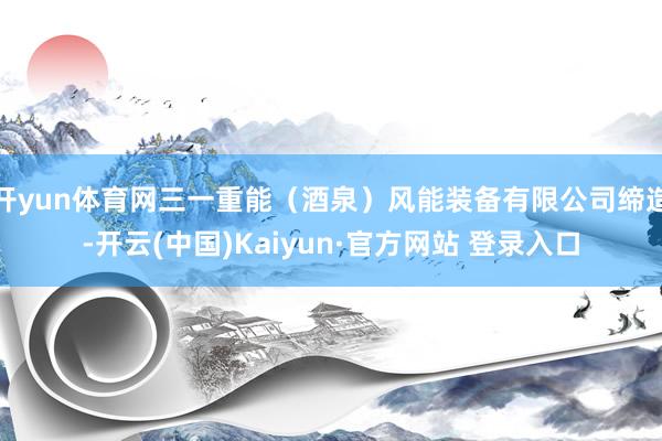 开yun体育网三一重能（酒泉）风能装备有限公司缔造-开云(中国)Kaiyun·官方网站 登录入口