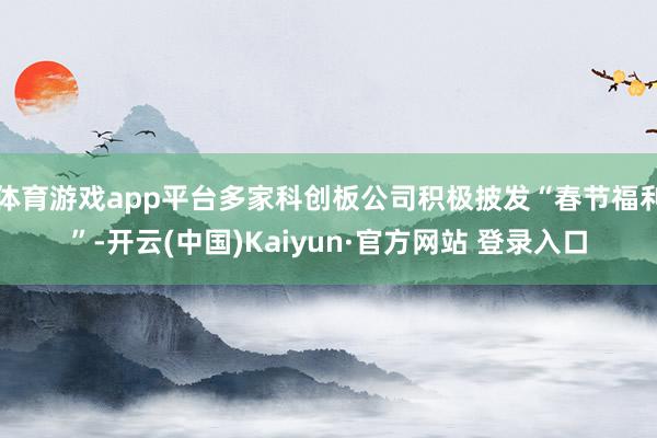 体育游戏app平台多家科创板公司积极披发“春节福利”-开云(中国)Kaiyun·官方网站 登录入口
