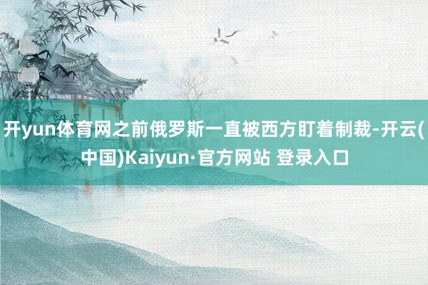 开yun体育网之前俄罗斯一直被西方盯着制裁-开云(中国)Kaiyun·官方网站 登录入口