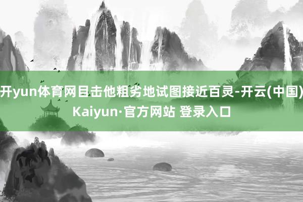 开yun体育网目击他粗劣地试图接近百灵-开云(中国)Kaiyun·官方网站 登录入口