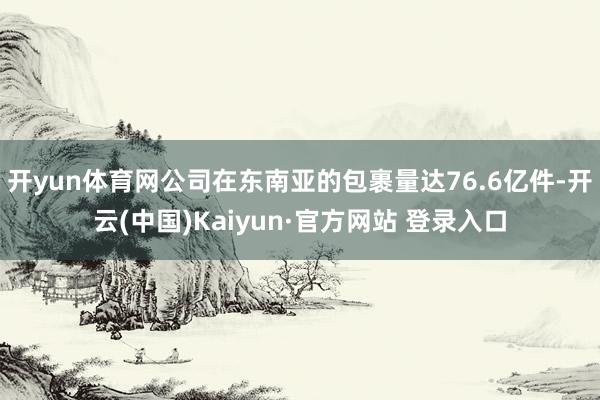 开yun体育网公司在东南亚的包裹量达76.6亿件-开云(中国)Kaiyun·官方网站 登录入口