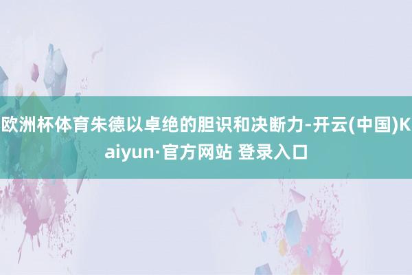 欧洲杯体育朱德以卓绝的胆识和决断力-开云(中国)Kaiyun·官方网站 登录入口