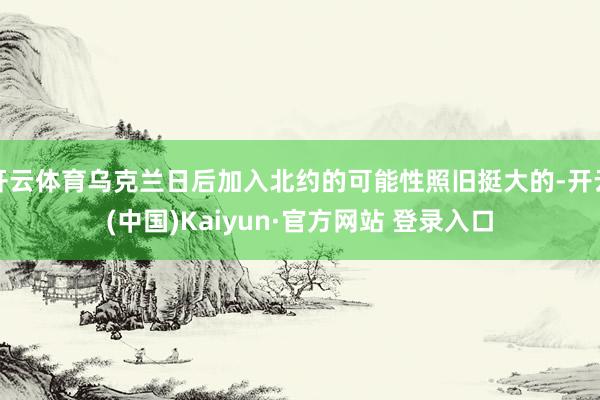 开云体育乌克兰日后加入北约的可能性照旧挺大的-开云(中国)Kaiyun·官方网站 登录入口