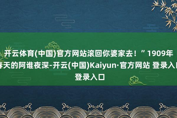 开云体育(中国)官方网站滚回你婆家去!”1909年春天的阿谁夜深-开云(中国)Kaiyun·官方网站 登录入口