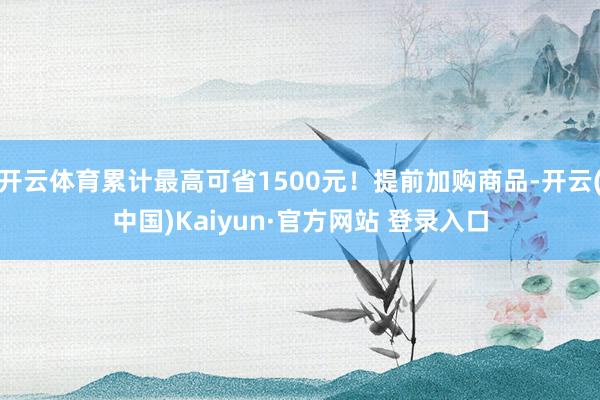 开云体育累计最高可省1500元！提前加购商品-开云(中国)Kaiyun·官方网站 登录入口
