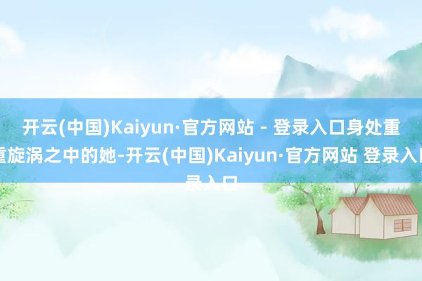 开云(中国)Kaiyun·官方网站 - 登录入口身处重重旋涡之中的她-开云(中国)Kaiyun·官方网站 登录入口
