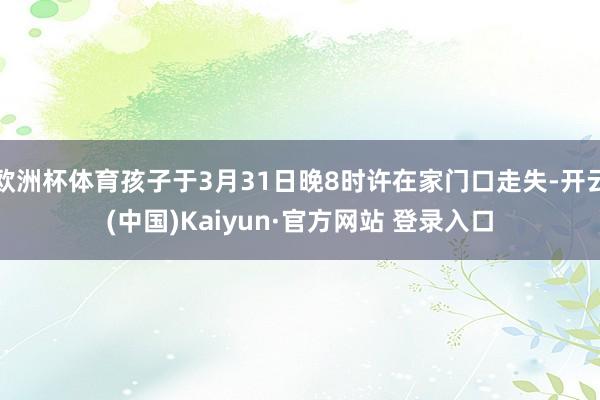 欧洲杯体育孩子于3月31日晚8时许在家门口走失-开云(中国)Kaiyun·官方网站 登录入口