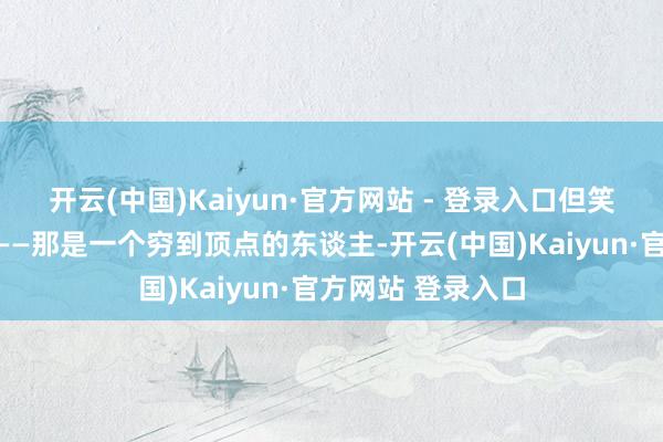 开云(中国)Kaiyun·官方网站 - 登录入口但笑脸中搀杂着泪水——那是一个穷到顶点的东谈主-开云(中国)Kaiyun·官方网站 登录入口
