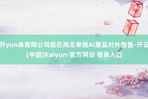 开yun体育网公司现在尚无单独AI居品对外售售-开云(中国)Kaiyun·官方网站 登录入口