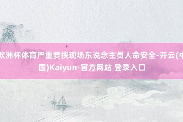 欧洲杯体育严重要挟现场东说念主员人命安全-开云(中国)Kaiyun·官方网站 登录入口