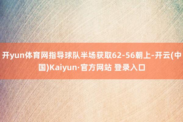开yun体育网指导球队半场获取62-56朝上-开云(中国)Kaiyun·官方网站 登录入口