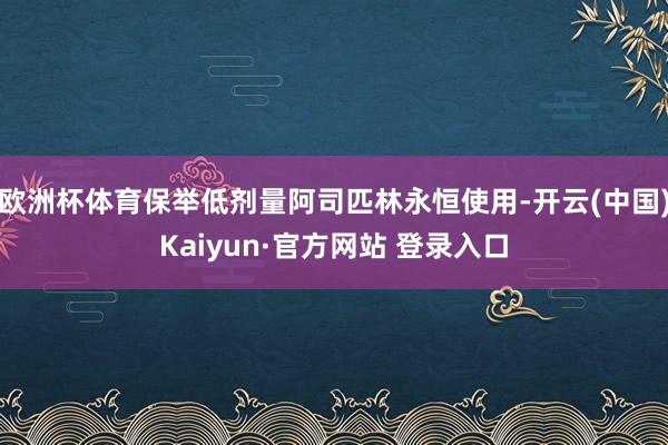 欧洲杯体育保举低剂量阿司匹林永恒使用-开云(中国)Kaiyun·官方网站 登录入口
