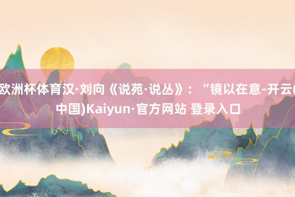 欧洲杯体育汉·刘向《说苑·说丛》：“镜以在意-开云(中国)Kaiyun·官方网站 登录入口