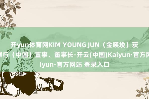 开yun体育网KIM YOUNG JUN（金暎埈）获批担任韩亚银行（中国）董事、董事长-开云(中国)Kaiyun·官方网站 登录入口