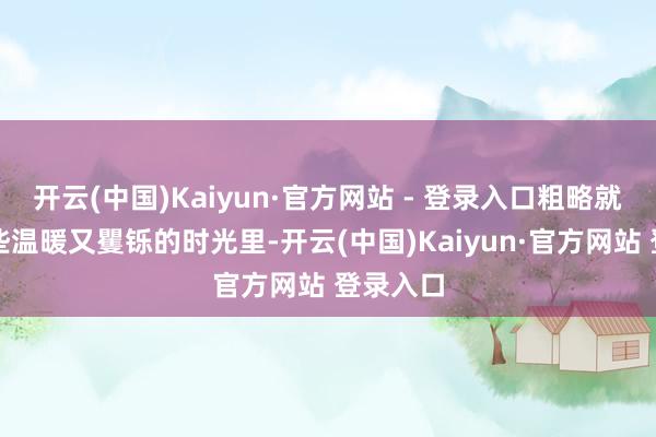 开云(中国)Kaiyun·官方网站 - 登录入口粗略就藏在这些温暖又矍铄的时光里-开云(中国)Kaiyun·官方网站 登录入口