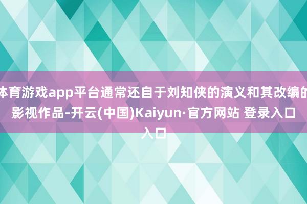 体育游戏app平台通常还自于刘知侠的演义和其改编的影视作品-开云(中国)Kaiyun·官方网站 登录入口
