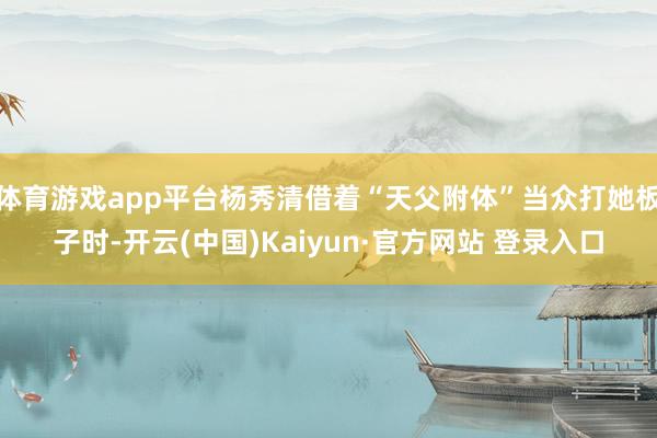 体育游戏app平台杨秀清借着“天父附体”当众打她板子时-开云(中国)Kaiyun·官方网站 登录入口