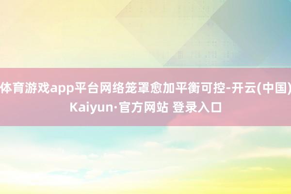 体育游戏app平台网络笼罩愈加平衡可控-开云(中国)Kaiyun·官方网站 登录入口