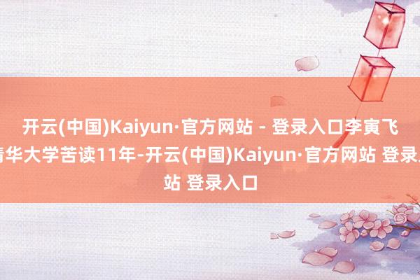 开云(中国)Kaiyun·官方网站 - 登录入口李寅飞在清华大学苦读11年-开云(中国)Kaiyun·官方网站 登录入口