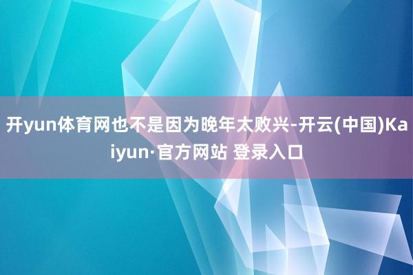 开yun体育网也不是因为晚年太败兴-开云(中国)Kaiyun·官方网站 登录入口