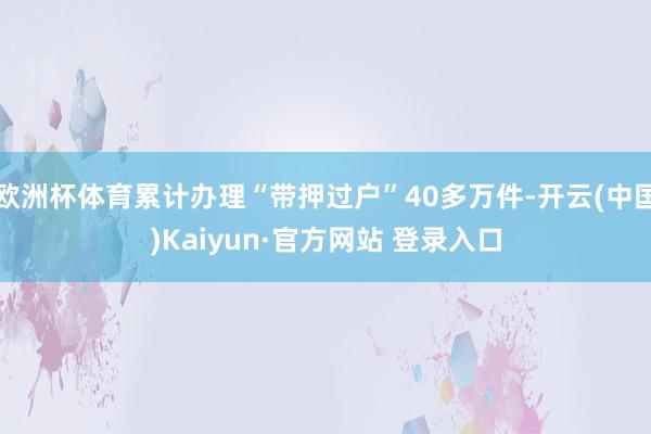 欧洲杯体育累计办理“带押过户”40多万件-开云(中国)Kaiyun·官方网站 登录入口