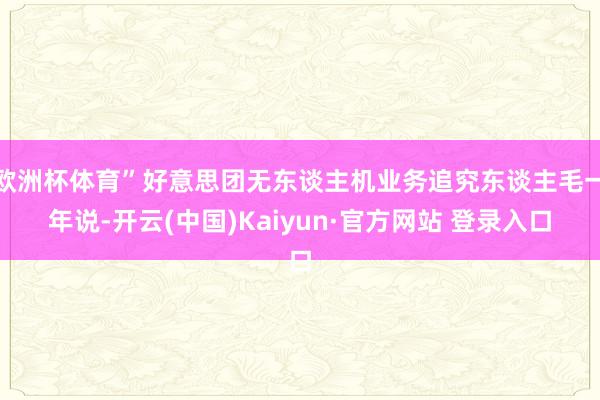 欧洲杯体育”好意思团无东谈主机业务追究东谈主毛一年说-开云(中国)Kaiyun·官方网站 登录入口