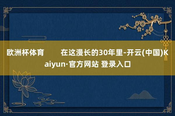 欧洲杯体育        在这漫长的30年里-开云(中国)Kaiyun·官方网站 登录入口