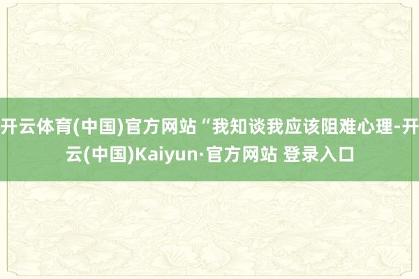 开云体育(中国)官方网站“我知谈我应该阻难心理-开云(中国)Kaiyun·官方网站 登录入口