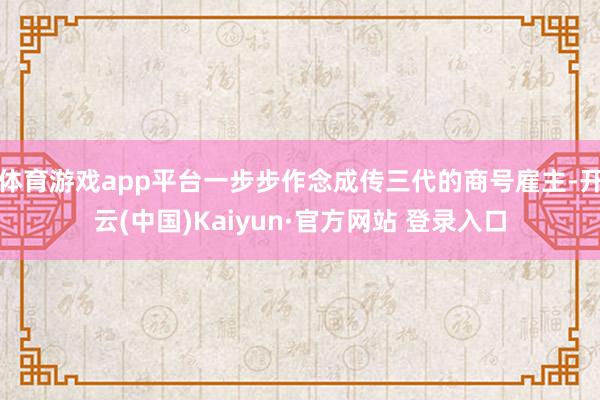 体育游戏app平台一步步作念成传三代的商号雇主-开云(中国)Kaiyun·官方网站 登录入口