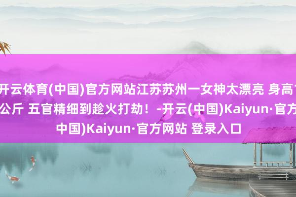 开云体育(中国)官方网站江苏苏州一女神太漂亮 身高169CM 体重52公斤 五官精细到趁火打劫！-开云(中国)Kaiyun·官方网站 登录入口