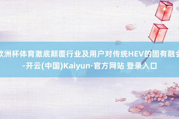 欧洲杯体育澈底颠覆行业及用户对传统HEV的固有融会-开云(中国)Kaiyun·官方网站 登录入口