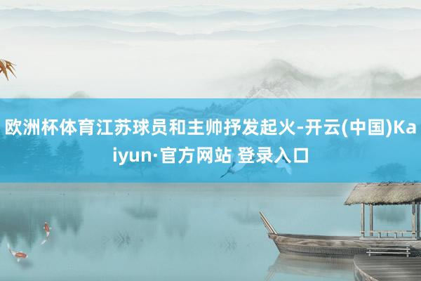 欧洲杯体育江苏球员和主帅抒发起火-开云(中国)Kaiyun·官方网站 登录入口