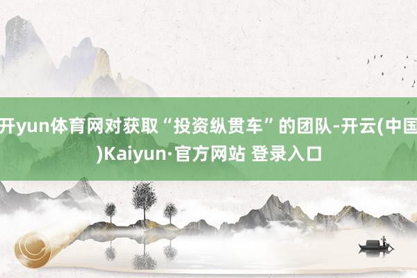 开yun体育网对获取“投资纵贯车”的团队-开云(中国)Kaiyun·官方网站 登录入口