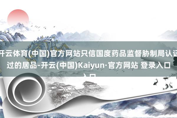 开云体育(中国)官方网站只信国度药品监督胁制局认证过的居品-开云(中国)Kaiyun·官方网站 登录入口