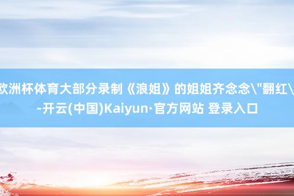 欧洲杯体育大部分录制《浪姐》的姐姐齐念念