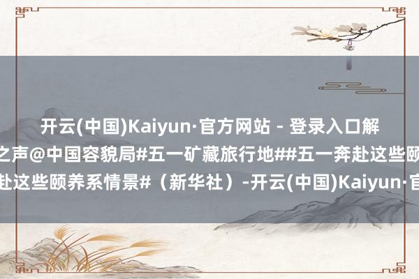 开云(中国)Kaiyun·官方网站 - 登录入口解锁颐养满分的假期～@文旅之声@中国容貌局#五一矿藏旅行地##五一奔赴这些颐养系情景#（新华社）-开云(中国)Kaiyun·官方网站 登录入口