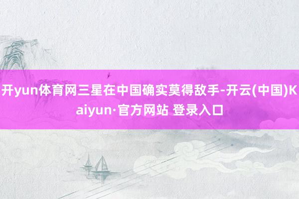 开yun体育网三星在中国确实莫得敌手-开云(中国)Kaiyun·官方网站 登录入口