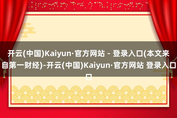 开云(中国)Kaiyun·官方网站 - 登录入口(本文来自第一财经)-开云(中国)Kaiyun·官方网站 登录入口